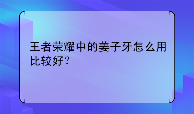 王者荣耀中的姜子牙怎么用比较好？