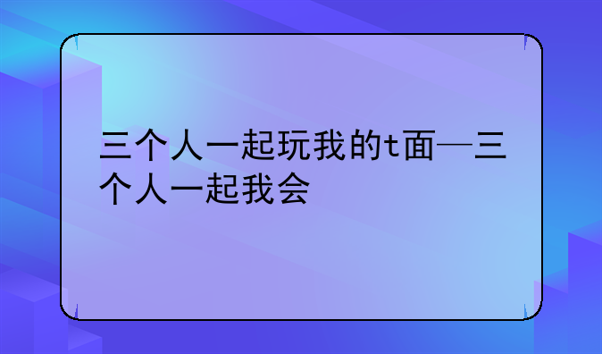 三个人一起玩我的t面—三个人一起我会