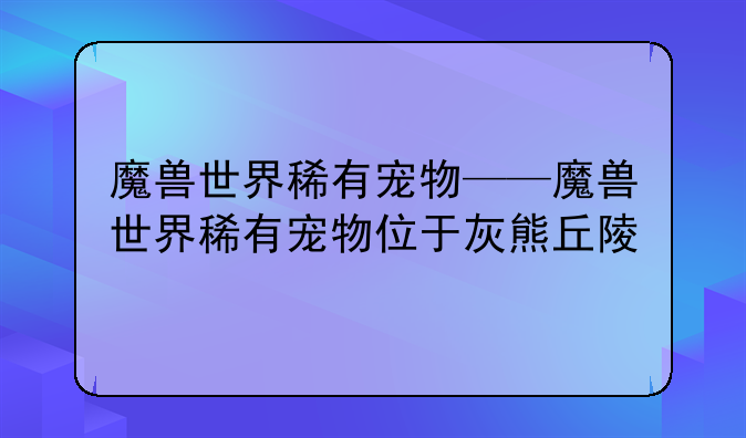 魔兽世界稀有宠物——魔兽世界稀有宠物位于灰熊丘陵